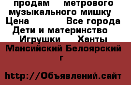 продам 1,5метрового музыкального мишку › Цена ­ 2 500 - Все города Дети и материнство » Игрушки   . Ханты-Мансийский,Белоярский г.